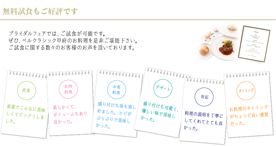 ブライダルフェアでは、ご試食が可能です。
			ぜひ、ベルクラシック甲府のお料理を是非ご堪能下さい。ご試食に関する数々のお客様のお声を頂いております。