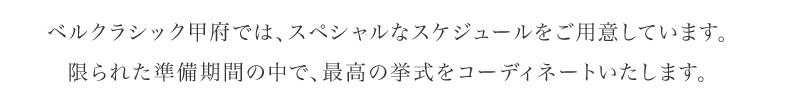 ベルクラシック甲府では、スペシャルなスケジュールをご用意しています。限られた準備期間の中で、最高の挙式をコーディネートいたします。
