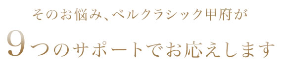 そのお悩み、ベルクラシック甲府が8つのサポートでお応えします