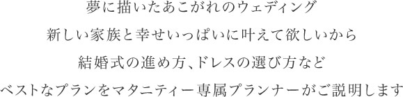 夢に描いたあこがれのウェディング新しい家族と幸せいっぱいに叶えて欲しいから結婚式の進め方、ドレスの選び方などベストなプランをマタニティー専属プランナーがご説明します